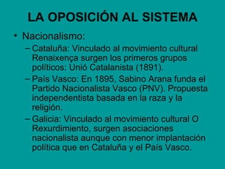 LA OPOSICIÓN AL SISTEMA
• Nacionalismo:
  – Cataluña: Vinculado al movimiento cultural
    Renaixença surgen los primeros grupos
    políticos: Unió Catalanista (1891).
  – País Vasco: En 1895, Sabino Arana funda el
    Partido Nacionalista Vasco (PNV). Propuesta
    independentista basada en la raza y la
    religión.
  – Galicia: Vinculado al movimiento cultural O
    Rexurdimiento, surgen asociaciones
    nacionalista aunque con menor implantación
    política que en Cataluña y el País Vasco.
 