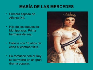 MARÍA DE LAS MERCEDES
• Primera esposa de
  Alfonso XII.

• Hija de los duques de
  Montpensier. Prima
  hermana del rey.

• Fallece con 18 años de
  edad al contraer tifus.

• Su romance con el Rey
  se convierte en un gran
  drama popular.
 