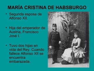 MARÍA CRISTINA DE HABSBURGO
• Segunda esposa de
  Alfonso XII.

• Hija del emperador de
  Austria, Francisco
  José I.

• Tuvo dos hijas en
  vida del Rey. Cuando
  fallece Alfonso XII se
  encuentra
  embarazada.
 
