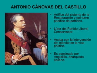 ANTONIO CÁNOVAS DEL CASTILLO
              • Artífice del sistema de la
                Restauración y del turno
                pacífico de partidos.

              • Líder del Partido Liberal
                Conservador.

              • Acaba con la intervención
                del ejército en la vida
                política.

              • Es asesinado por
                Angiolillo, anarquista
                italiano.
 