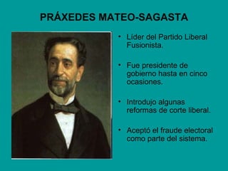 PRÁXEDES MATEO-SAGASTA
           • Líder del Partido Liberal
             Fusionista.

           • Fue presidente de
             gobierno hasta en cinco
             ocasiones.

           • Introdujo algunas
             reformas de corte liberal.

           • Aceptó el fraude electoral
             como parte del sistema.
 