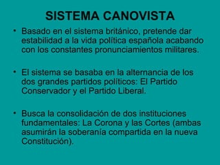 SISTEMA CANOVISTA
• Basado en el sistema británico, pretende dar
  estabilidad a la vida política española acabando
  con los constantes pronunciamientos militares.

• El sistema se basaba en la alternancia de los
  dos grandes partidos políticos: El Partido
  Conservador y el Partido Liberal.

• Busca la consolidación de dos instituciones
  fundamentales: La Corona y las Cortes (ambas
  asumirán la soberanía compartida en la nueva
  Constitución).
 