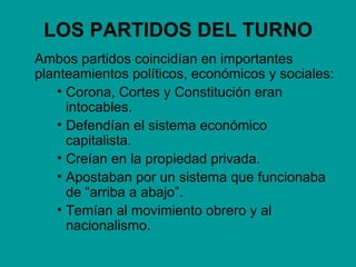 LOS PARTIDOS DEL TURNO
Ambos partidos coincidían en importantes
planteamientos políticos, económicos y sociales:
   • Corona, Cortes y Constitución eran
     intocables.
   • Defendían el sistema económico
     capitalista.
   • Creían en la propiedad privada.
   • Apostaban por un sistema que funcionaba
     de “arriba a abajo”.
   • Temían al movimiento obrero y al
     nacionalismo.
 