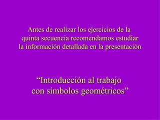 Antes de realizar los ejercicios de la  quinta secuencia recomendamos estudiar la información detallada en la presentación   “ Introducción al trabajo  con símbolos geométricos ” 