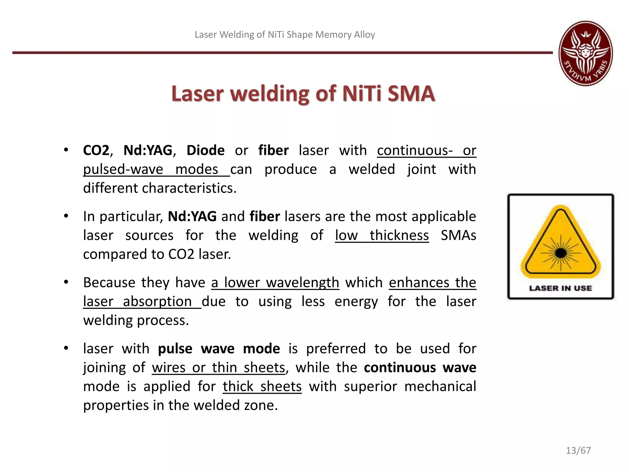 Laser Welding of NiTi Shape Memory Alloy
• CO2, Nd:YAG, Diode or fiber laser with continuous- or
pulsed-wave modes can produce a welded joint with
different characteristics.
• In particular, Nd:YAG and fiber lasers are the most applicable
laser sources for the welding of low thickness SMAs
compared to CO2 laser.
• Because they have a lower wavelength which enhances the
laser absorption due to using less energy for the laser
welding process.
• laser with pulse wave mode is preferred to be used for
joining of wires or thin sheets, while the continuous wave
mode is applied for thick sheets with superior mechanical
properties in the welded zone.
Laser welding of NiTi SMA
13/67
 