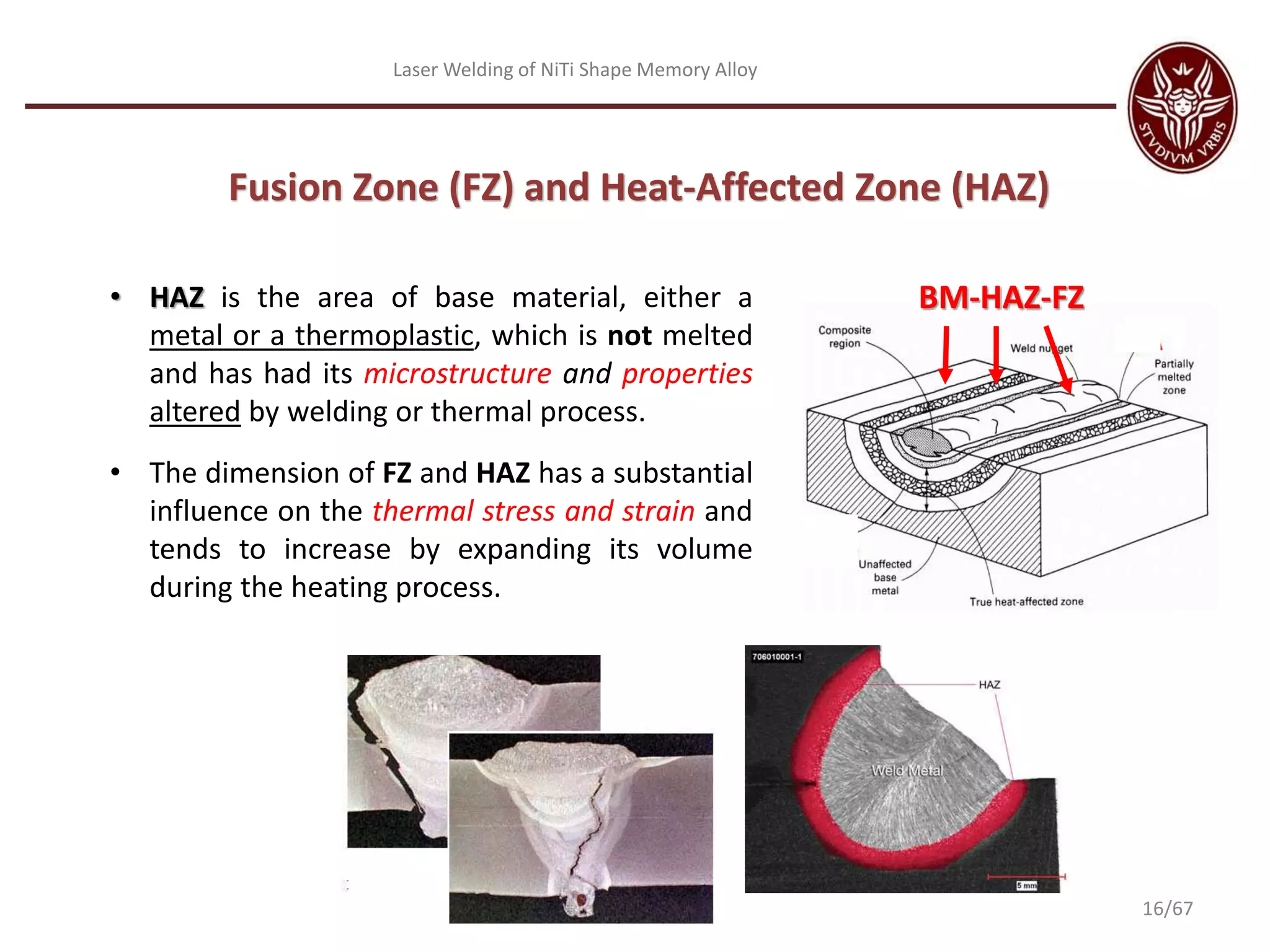Laser Welding of NiTi Shape Memory Alloy
• HAZ is the area of base material, either a
metal or a thermoplastic, which is not melted
and has had its microstructure and properties
altered by welding or thermal process.
• The dimension of FZ and HAZ has a substantial
influence on the thermal stress and strain and
tends to increase by expanding its volume
during the heating process.
BM-HAZ-FZ
Fusion Zone (FZ) and Heat-Affected Zone (HAZ)
16/67
 