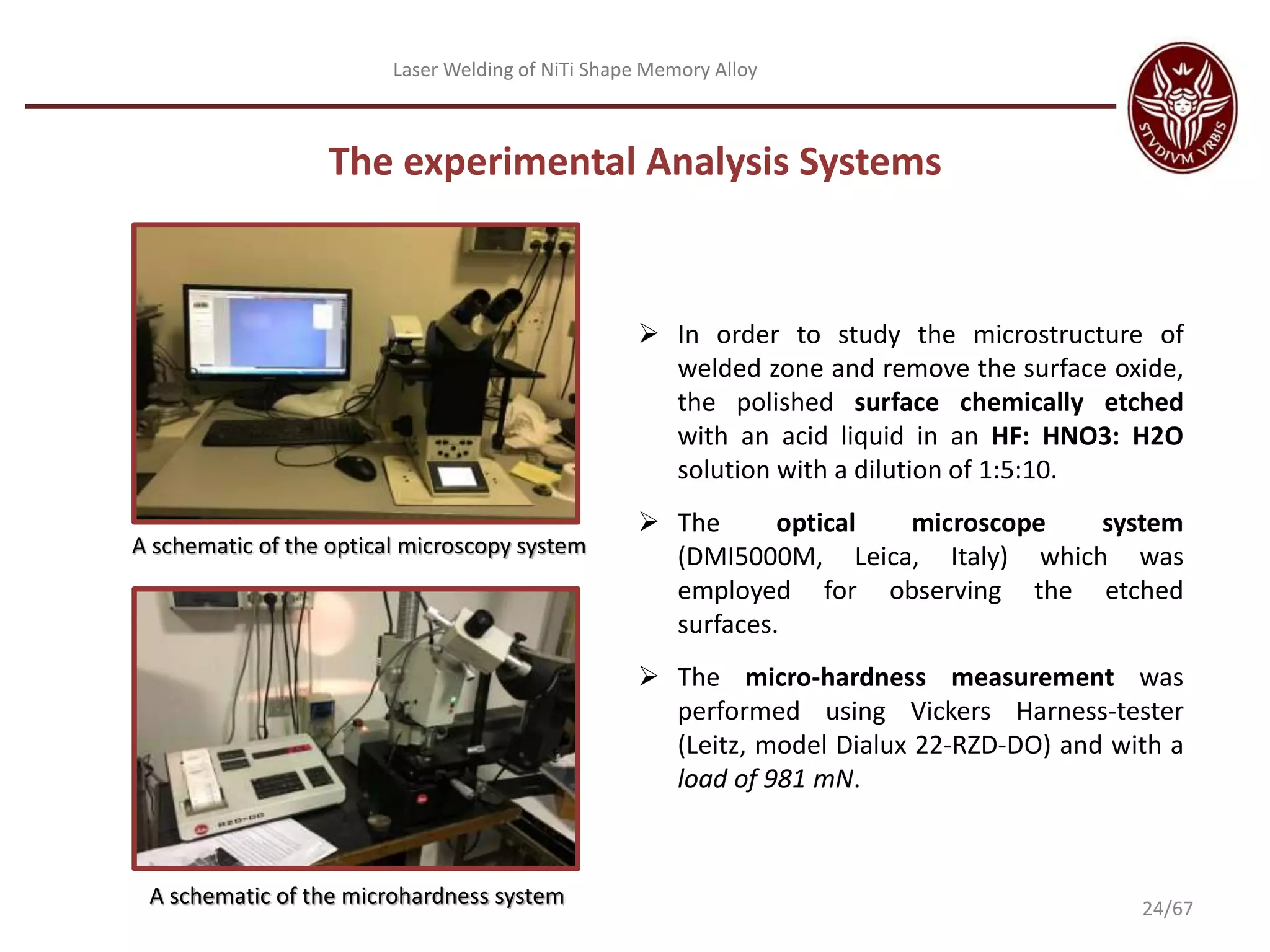 Laser Welding of NiTi Shape Memory Alloy
A schematic of the optical microscopy system
The experimental Analysis Systems
A schematic of the microhardness system
 In order to study the microstructure of
welded zone and remove the surface oxide,
the polished surface chemically etched
with an acid liquid in an HF: HNO3: H2O
solution with a dilution of 1:5:10.
 The optical microscope system
(DMI5000M, Leica, Italy) which was
employed for observing the etched
surfaces.
 The micro-hardness measurement was
performed using Vickers Harness-tester
(Leitz, model Dialux 22-RZD-DO) and with a
load of 981 mN.
24/67
 