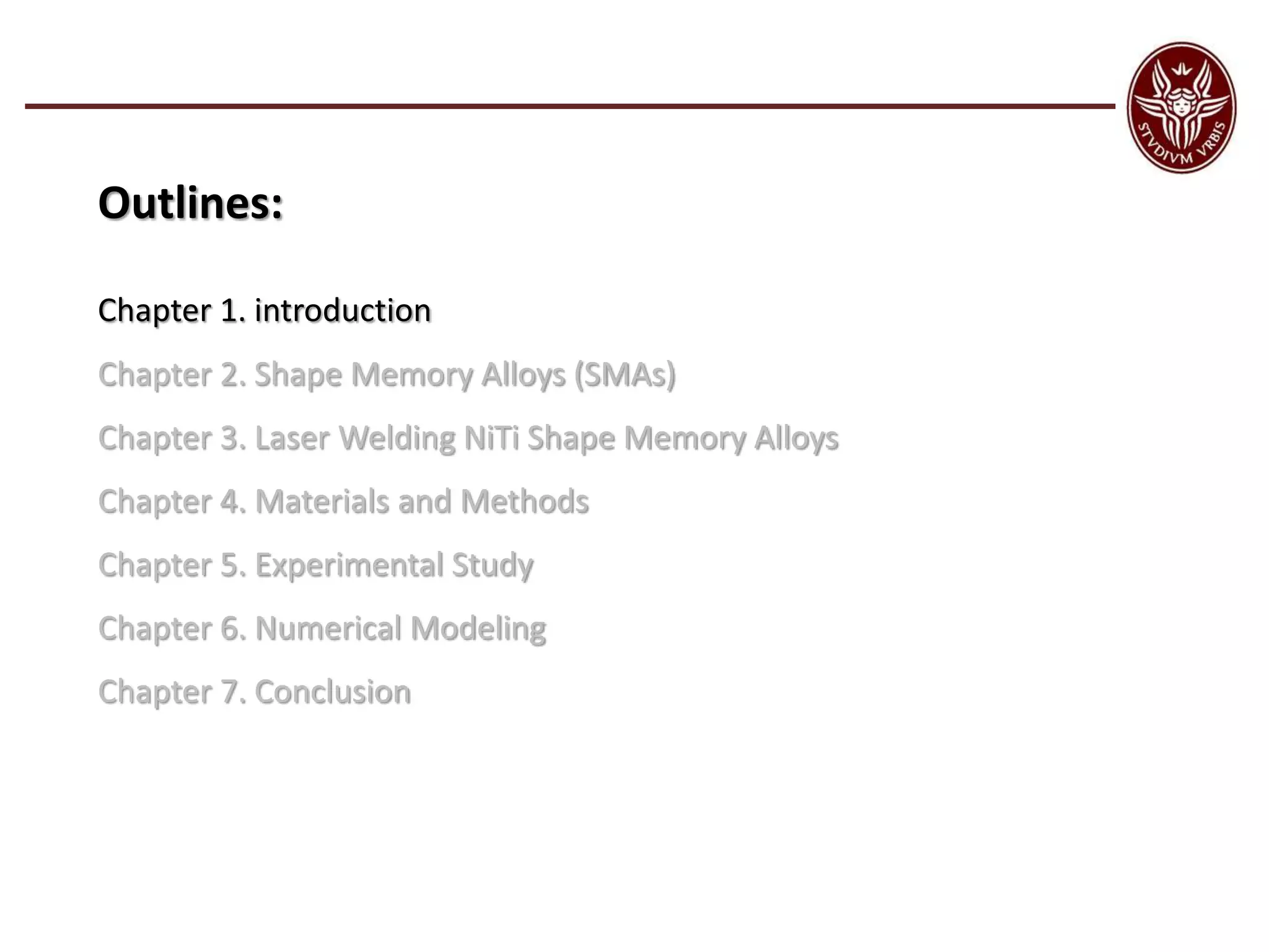 Outlines:
Chapter 1. introduction
Chapter 2. Shape Memory Alloys (SMAs)
Chapter 3. Laser Welding NiTi Shape Memory Alloys
Chapter 4. Materials and Methods
Chapter 5. Experimental Study
Chapter 6. Numerical Modeling
Chapter 7. Conclusion
 