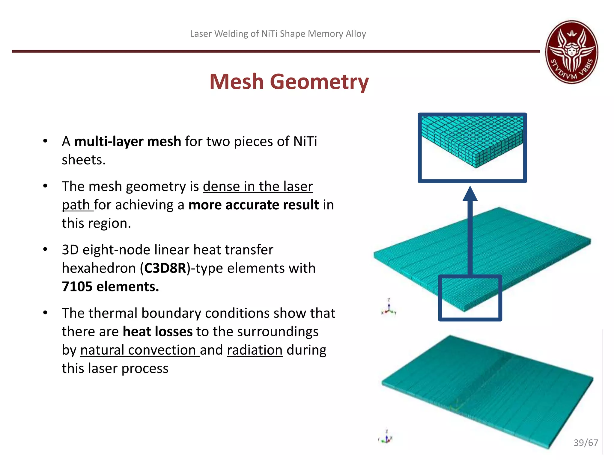 Laser Welding of NiTi Shape Memory Alloy
Mesh Geometry
• A multi-layer mesh for two pieces of NiTi
sheets.
• The mesh geometry is dense in the laser
path for achieving a more accurate result in
this region.
• 3D eight-node linear heat transfer
hexahedron (C3D8R)-type elements with
7105 elements.
• The thermal boundary conditions show that
there are heat losses to the surroundings
by natural convection and radiation during
this laser process
39/67
 
