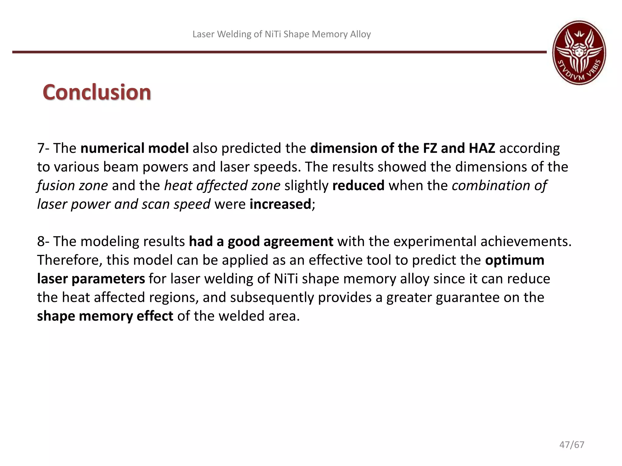 Laser Welding of NiTi Shape Memory Alloy
Conclusion
7- The numerical model also predicted the dimension of the FZ and HAZ according
to various beam powers and laser speeds. The results showed the dimensions of the
fusion zone and the heat affected zone slightly reduced when the combination of
laser power and scan speed were increased;
8- The modeling results had a good agreement with the experimental achievements.
Therefore, this model can be applied as an effective tool to predict the optimum
laser parameters for laser welding of NiTi shape memory alloy since it can reduce
the heat affected regions, and subsequently provides a greater guarantee on the
shape memory effect of the welded area.
47/67
 