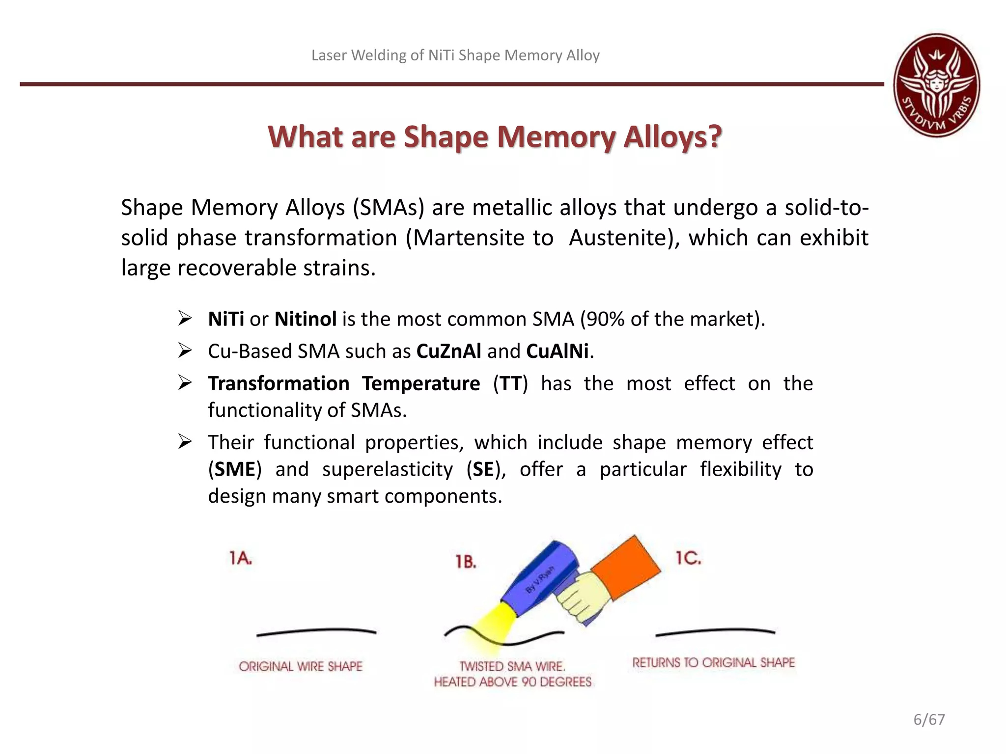 Laser Welding of NiTi Shape Memory Alloy
What are Shape Memory Alloys?
Shape Memory Alloys (SMAs) are metallic alloys that undergo a solid-to-
solid phase transformation (Martensite to Austenite), which can exhibit
large recoverable strains.
 NiTi or Nitinol is the most common SMA (90% of the market).
 Cu-Based SMA such as CuZnAl and CuAlNi.
 Transformation Temperature (TT) has the most effect on the
functionality of SMAs.
 Their functional properties, which include shape memory effect
(SME) and superelasticity (SE), offer a particular flexibility to
design many smart components.
6/67
 
