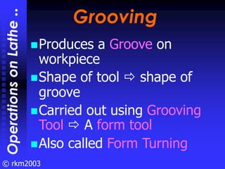 © rkm2003
Grooving
Grooving
Produces a Groove on
workpiece
Shape of tool shape of
groove
Carried out using Grooving
Tool A...