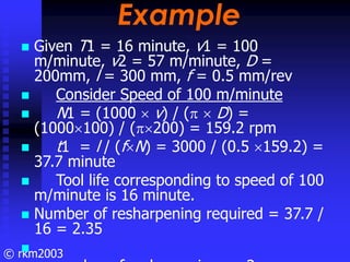 © rkm2003
Example
Example
Given T1 = 16 minute, v1 = 100
m/minute, v2 = 57 m/minute, D =
200mm, l = 300 mm, f = 0.5 mm/rev...