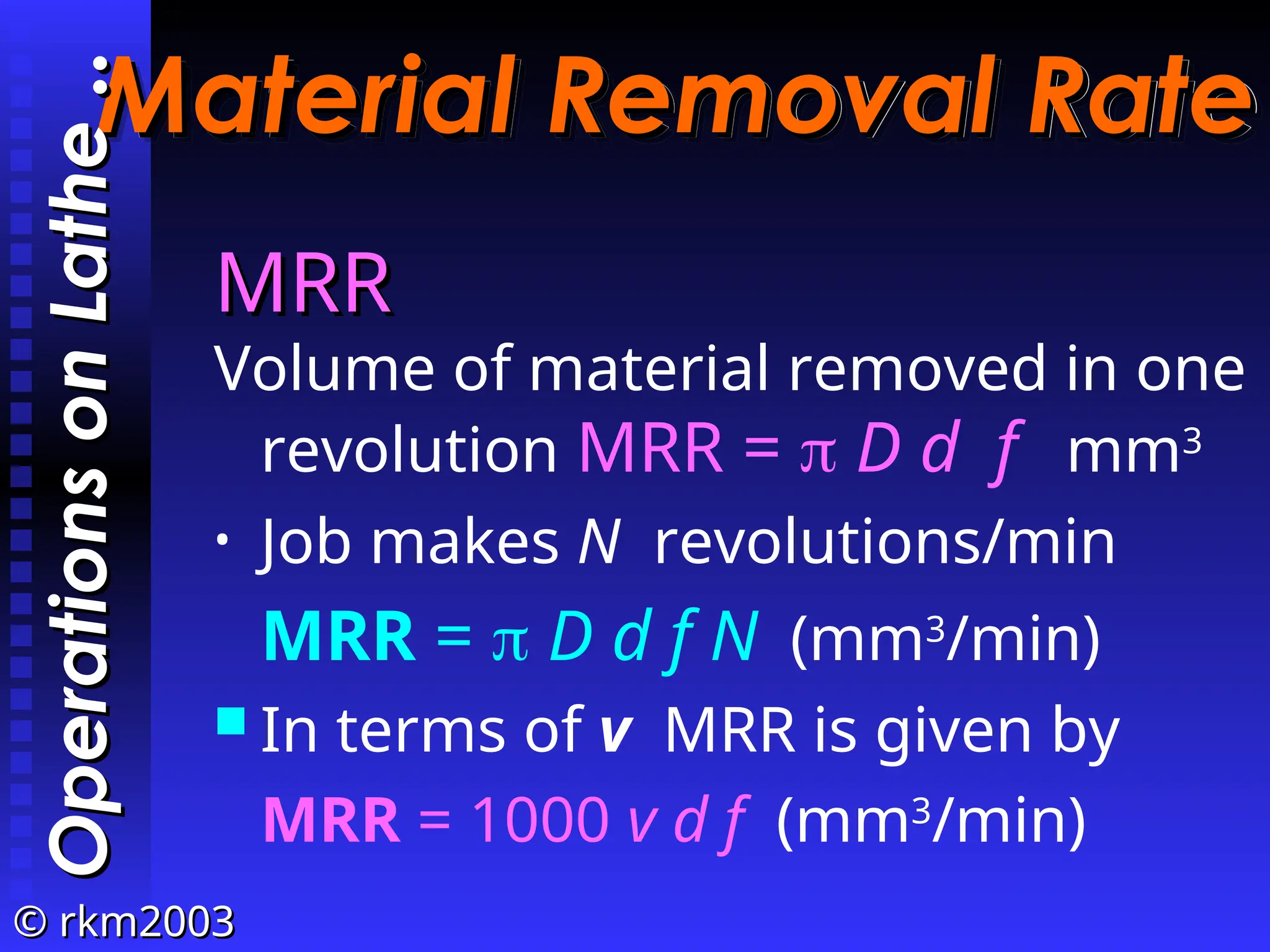 ©
© rkm2003
rkm2003
Material Removal Rate
Material Removal Rate
MRR
MRR
Volume of material removed in one
revolution MRR =  D d f mm3
• Job makes N revolutions/min
MRR =  D d f N (mm3
/min)
 In terms of v MRR is given by
MRR = 1000 v d f (mm3
/min)
Operations
on
Lathe
Operations
on
Lathe
..
..
 