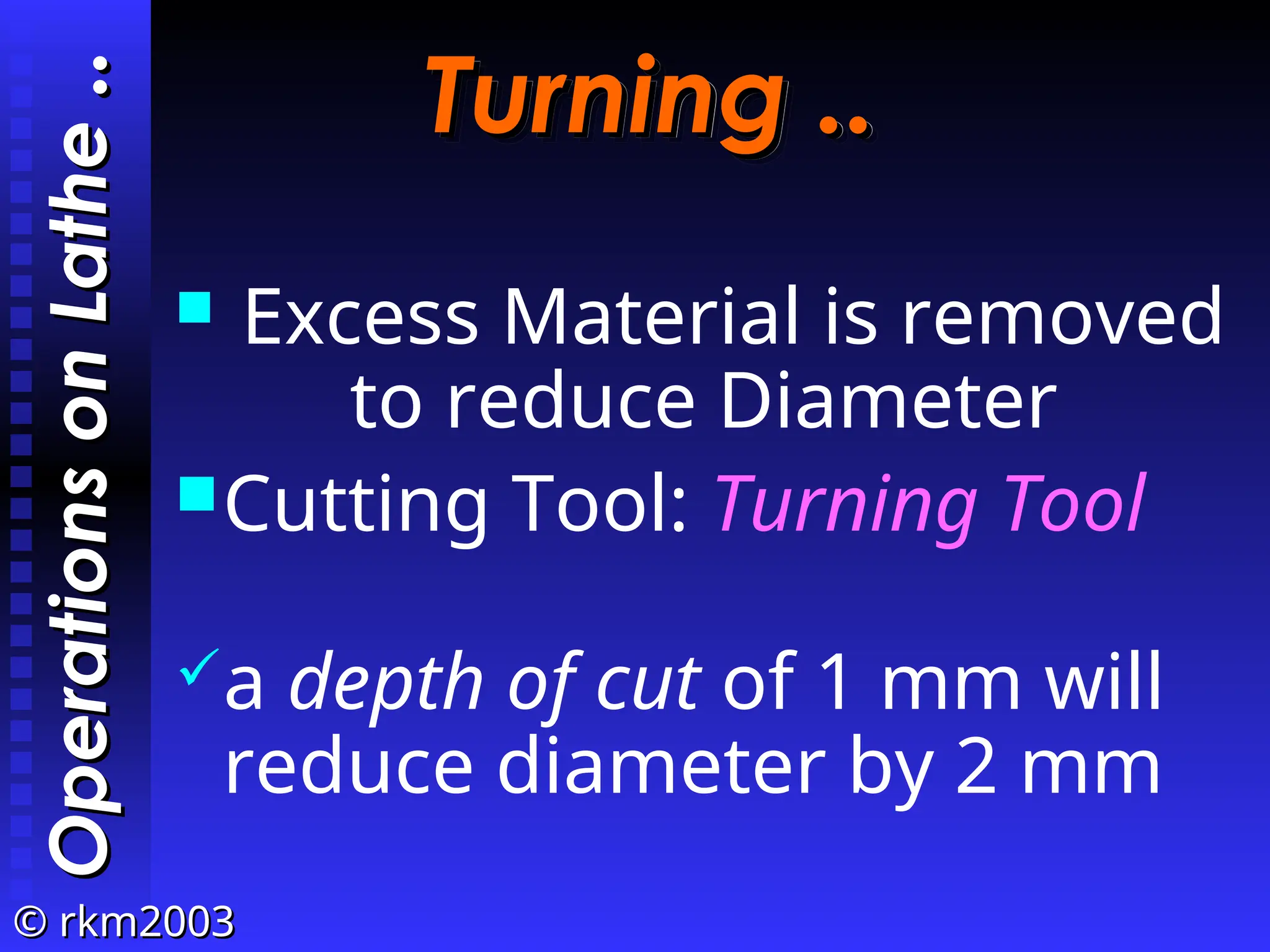 ©
© rkm2003
rkm2003
Turning ..
Turning ..
 Excess Material is removed
to reduce Diameter
Cutting Tool: Turning Tool
a depth of cut of 1 mm will
reduce diameter by 2 mm
Operations
on
Lathe
Operations
on
Lathe
..
..
 