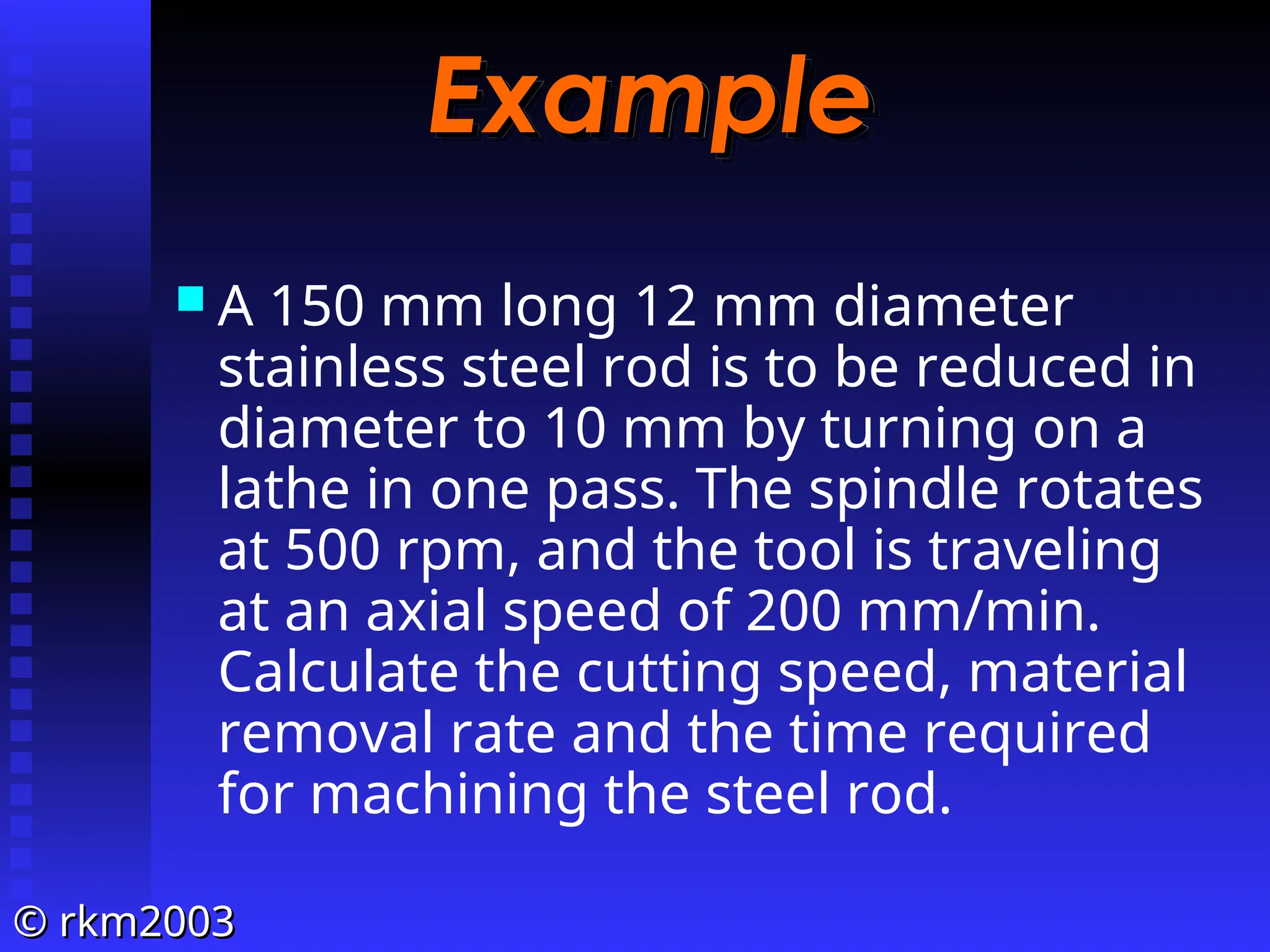 ©
© rkm2003
rkm2003
Example
Example
 A 150 mm long 12 mm diameter
stainless steel rod is to be reduced in
diameter to 10 mm by turning on a
lathe in one pass. The spindle rotates
at 500 rpm, and the tool is traveling
at an axial speed of 200 mm/min.
Calculate the cutting speed, material
removal rate and the time required
for machining the steel rod.
 