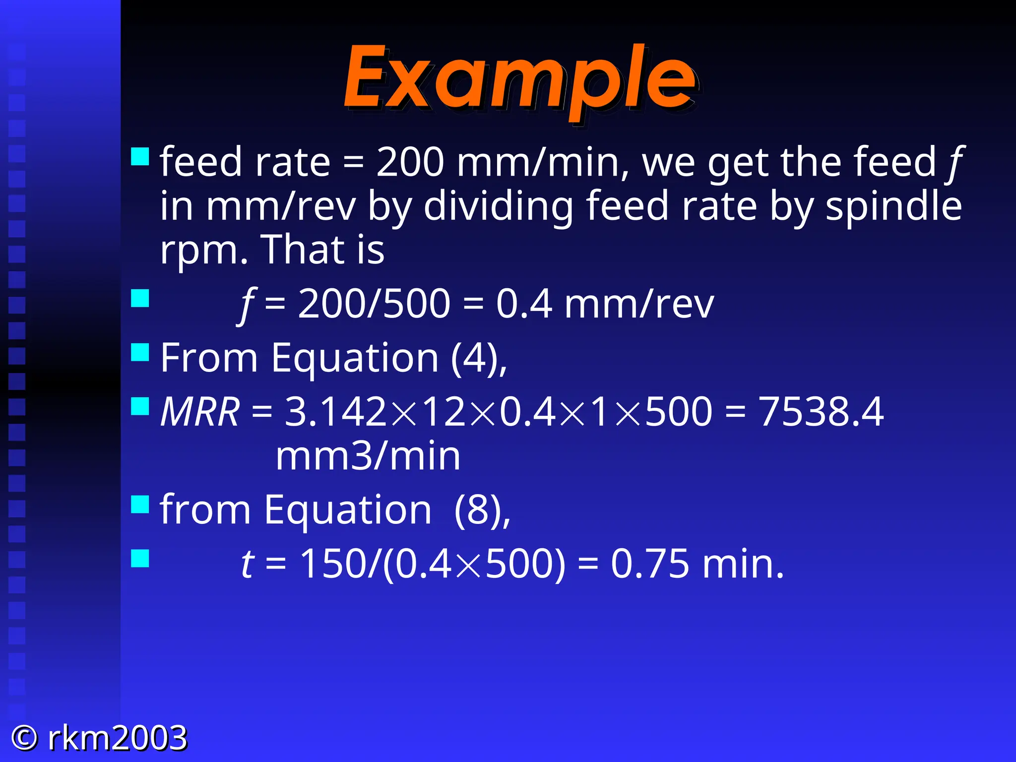 ©
© rkm2003
rkm2003
Example
Example
 feed rate = 200 mm/min, we get the feed f
in mm/rev by dividing feed rate by spindle
rpm. That is
 f = 200/500 = 0.4 mm/rev
 From Equation (4),
 MRR = 3.142120.41500 = 7538.4
mm3/min
 from Equation (8),
 t = 150/(0.4500) = 0.75 min.
 