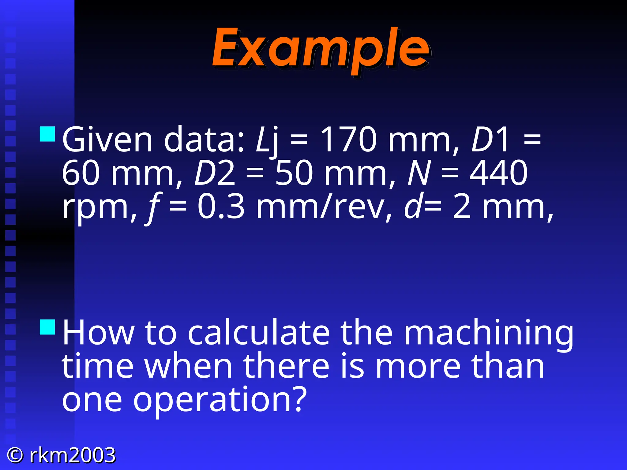 ©
© rkm2003
rkm2003
Example
Example
Given data: Lj = 170 mm, D1 =
60 mm, D2 = 50 mm, N = 440
rpm, f = 0.3 mm/rev, d= 2 mm,
How to calculate the machining
time when there is more than
one operation?
 