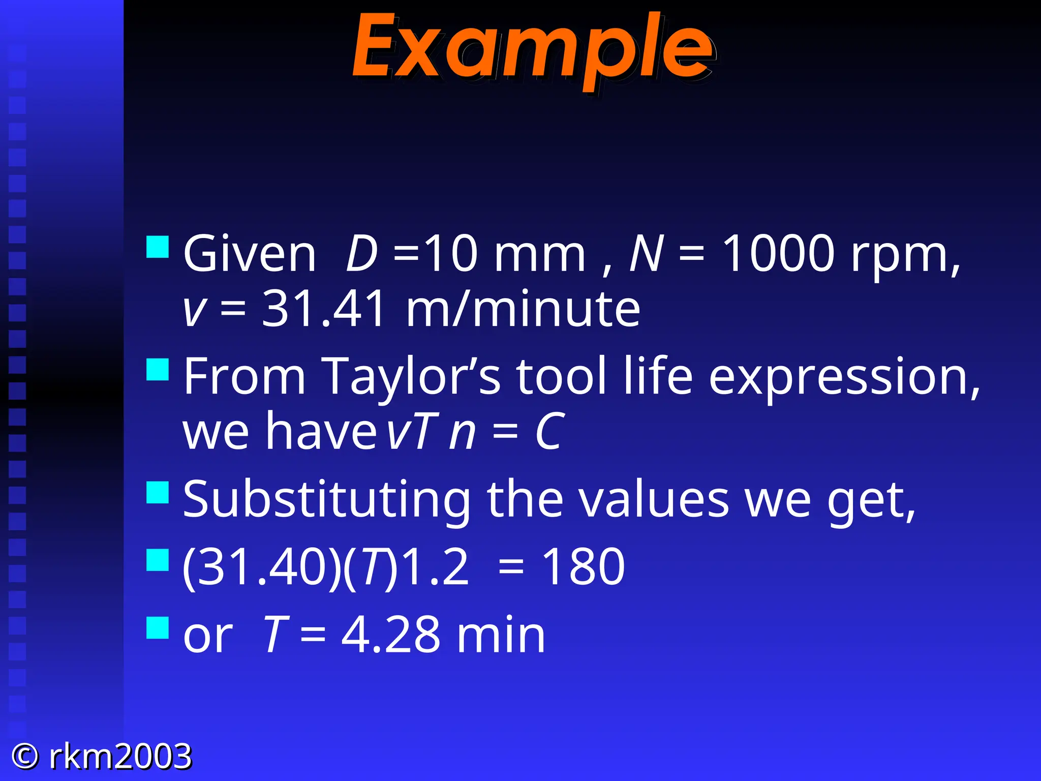 ©
© rkm2003
rkm2003
Example
Example
 Given D =10 mm , N = 1000 rpm,
v = 31.41 m/minute
 From Taylor’s tool life expression,
we havevT n = C
 Substituting the values we get,
 (31.40)(T)1.2 = 180
 or T = 4.28 min
 