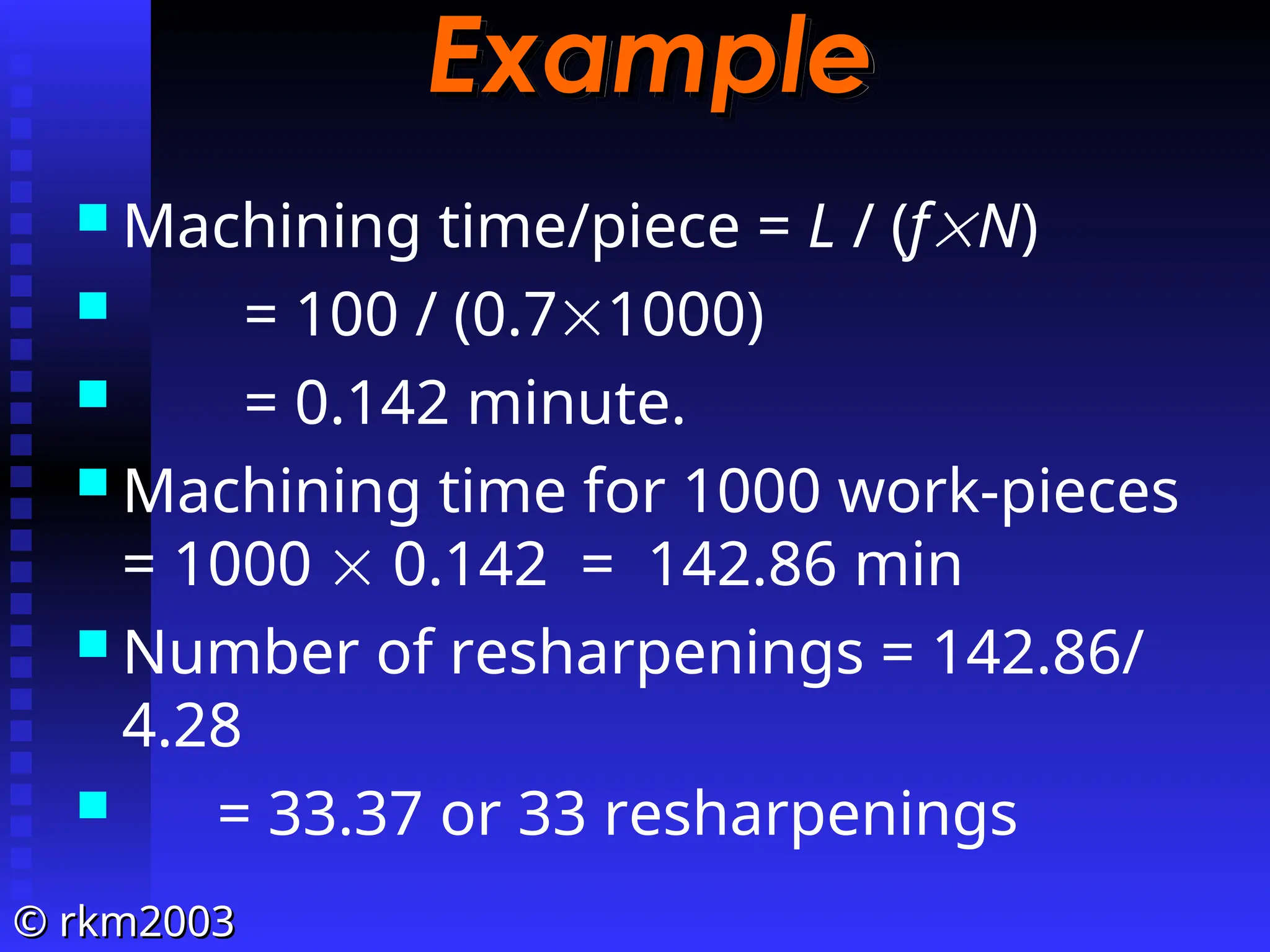 ©
© rkm2003
rkm2003
Example
Example
 Machining time/piece = L / (fN)
 = 100 / (0.71000)
 = 0.142 minute.
 Machining time for 1000 work-pieces
= 1000  0.142 = 142.86 min
 Number of resharpenings = 142.86/
4.28
 = 33.37 or 33 resharpenings
 