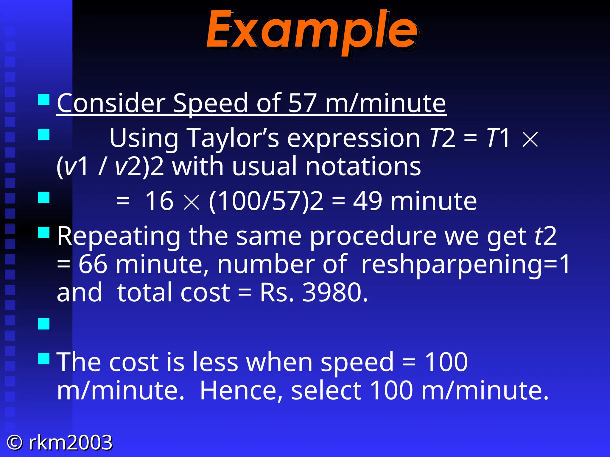 ©
© rkm2003
rkm2003
Example
Example
 Consider Speed of 57 m/minute
 Using Taylor’s expression T2 = T1 
(v1 / v2)2 with usual notations
 = 16  (100/57)2 = 49 minute
 Repeating the same procedure we get t2
= 66 minute, number of reshparpening=1
and total cost = Rs. 3980.

 The cost is less when speed = 100
m/minute. Hence, select 100 m/minute.
 