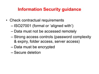 Information Security guidance
• Check contractual requirements
– ISO27001 (formal or ‘aligned with’)
– Data must not be accessed remotely
– Strong access controls (password complexity
& expiry, folder access, server access)
– Data must be encrypted
– Secure deletion
 