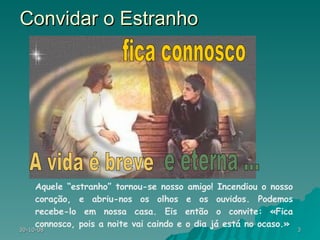 Convidar o Estranho Aquele “estranho” tornou-se nosso amigo! Incendiou o nosso coração, e abriu-nos os olhos e os ouvidos. Podemos recebe-lo em nossa casa. Eis então o convite: «Fica connosco, pois a noite vai caindo e o dia já está no ocaso.» A vida é breve e eterna ... fica connosco 