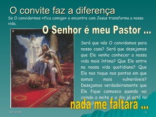 O convite faz a diferença Será que nós O convidamos para nossa casa? Será que desejamos que Ele venha conhecer a nossa vida mais íntima? Que Ele entre na nossa vida quotidiana? Que Ele nos toque nos pontos em que somos mais vulneráveis? Desejamos verdadeiramente que Ele fique connosco quando vai caindo a noite e o dia já está no ocaso? Se O convidarmos «fica comigo» o encontro com Jesus transforma a nossa vida. O Senhor é meu Pastor ... nada me faltará ... 