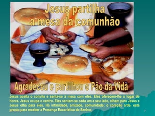 Jesus aceita o convite e senta-se à mesa com eles. Eles oferecem-lhe o lugar de honra. Jesus ocupa o centro. Eles sentam-se cada um a seu lado, olham para Jesus e Jesus olha para eles. Há intimidade, amizade, comunidade: o coração arde, está pronto para receber a Presença Eucarística do Senhor, Agradeceu e partilhou o Pão da Vida Jesus partilha  a mesa da comunhão 