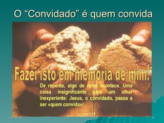 O “Convidado” é quem convida De repente, algo de novo acontece. Uma coisa insignificante para um olhar inexperiente: Jesus, o convidado, passa a ser «quem convida»! Fazei isto em memória de mim! 