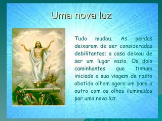 Uma nova luz Tudo mudou. As perdas deixaram de ser consideradas debilitantes; a casa deixou de ser um lugar vazio. Os dois caminhantes que tinham iniciado a sua viagem de rosto abatido olham agora um para o outro com os olhos iluminados por uma nova luz. 