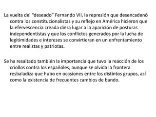 La vuelta del “deseado” Fernando VII, la represión que desencadenó
   contra los constitucionalistas y su reflejo en América hicieron que
   la efervescencia creada diera lugar a la aparición de posturas
   independentistas y que los conflictos generados por la lucha de
   legitimidades e intereses se convirtieran en un enfrentamiento
   entre realistas y patriotas.

Se ha resaltado también la importancia que tuvo la reacción de los
   criollos contra los españoles, aunque se olvida la frontera
   resbaladiza que hubo en ocasiones entre los distintos grupos, así
   como la existencia de frecuentes cambios de bando.
 