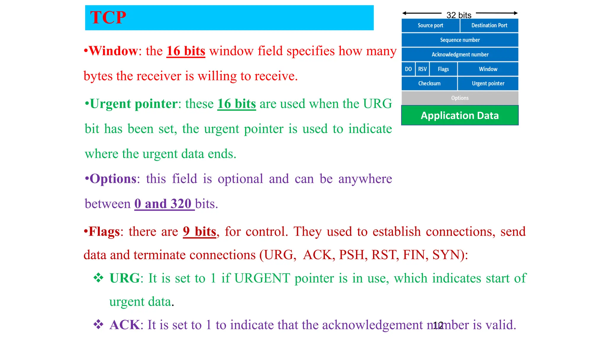 12
Application Data
32 bits
•Window: the 16 bits window field specifies how many
bytes the receiver is willing to receive.
•Urgent pointer: these 16 bits are used when the URG
bit has been set, the urgent pointer is used to indicate
where the urgent data ends.
•Options: this field is optional and can be anywhere
between 0 and 320 bits.
•Flags: there are 9 bits, for control. They used to establish connections, send
data and terminate connections (URG, ACK, PSH, RST, FIN, SYN):
 URG: It is set to 1 if URGENT pointer is in use, which indicates start of
urgent data.
 ACK: It is set to 1 to indicate that the acknowledgement number is valid.
TCP
 