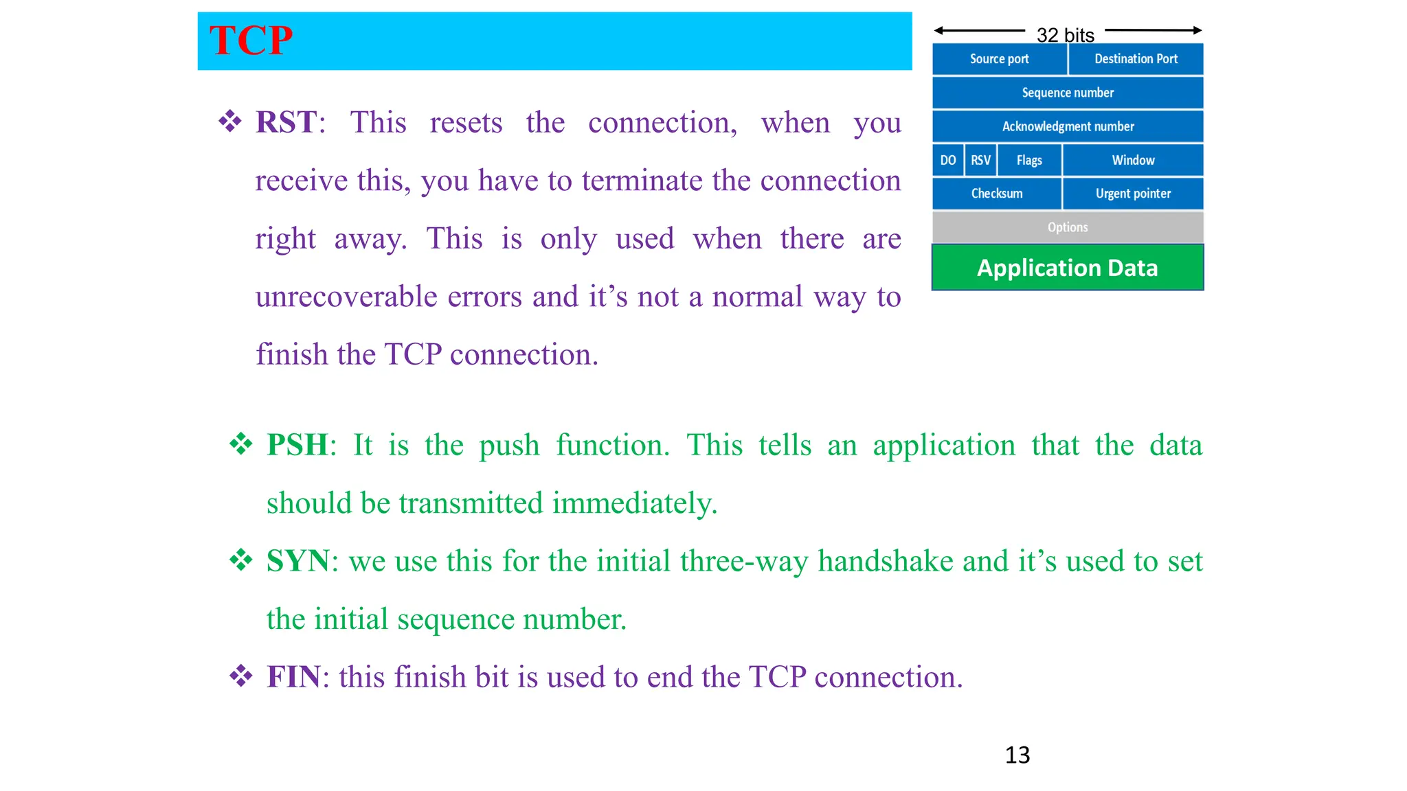 13
Application Data
32 bits
 PSH: It is the push function. This tells an application that the data
should be transmitted immediately.
 SYN: we use this for the initial three-way handshake and it’s used to set
the initial sequence number.
 FIN: this finish bit is used to end the TCP connection.
 RST: This resets the connection, when you
receive this, you have to terminate the connection
right away. This is only used when there are
unrecoverable errors and it’s not a normal way to
finish the TCP connection.
TCP
 