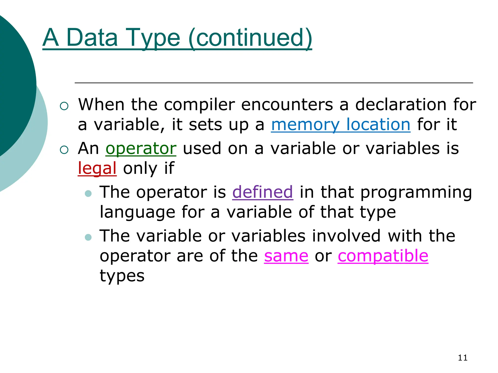 A Data Type (continued)
 When the compiler encounters a declaration for
a variable, it sets up a memory location for it
 An operator used on a variable or variables is
legal only if
 The operator is defined in that programming
language for a variable of that type
 The variable or variables involved with the
operator are of the same or compatible
types
11
 