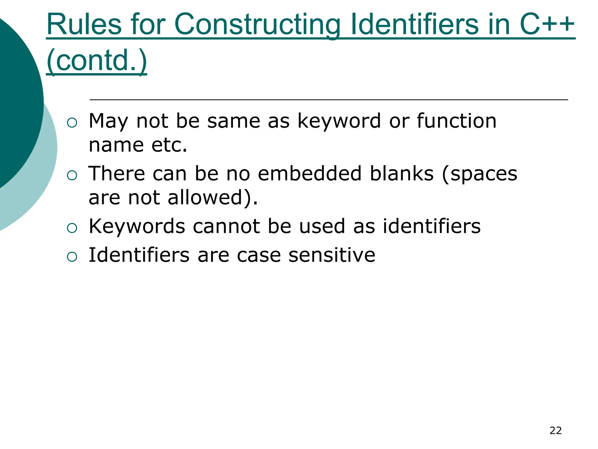 Rules for Constructing Identifiers in C++
(contd.)
 May not be same as keyword or function
name etc.
 There can be no embedded blanks (spaces
are not allowed).
 Keywords cannot be used as identifiers
 Identifiers are case sensitive
22
 