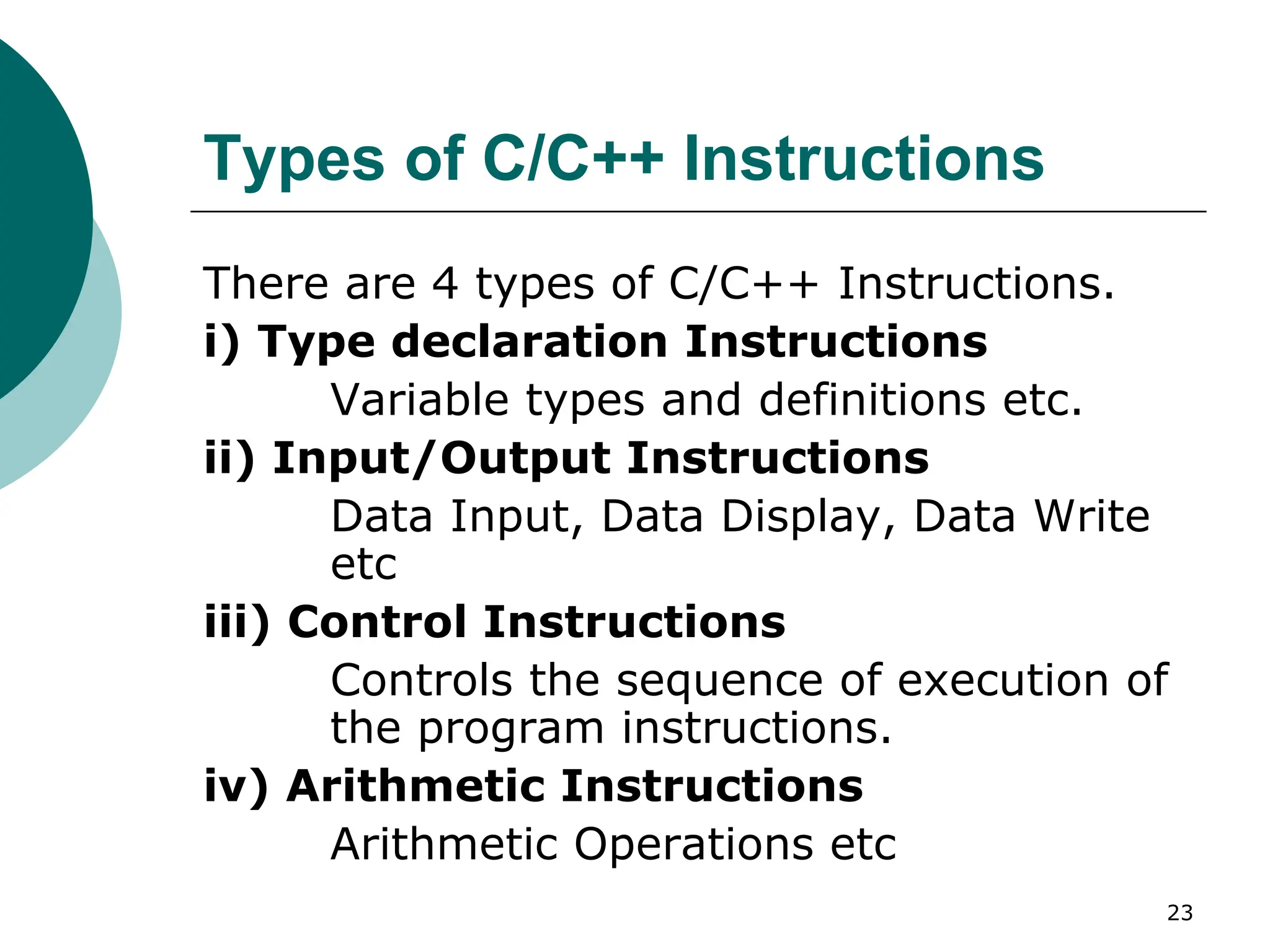 Types of C/C++ Instructions
There are 4 types of C/C++ Instructions.
i) Type declaration Instructions
Variable types and definitions etc.
ii) Input/Output Instructions
Data Input, Data Display, Data Write
etc
iii) Control Instructions
Controls the sequence of execution of
the program instructions.
iv) Arithmetic Instructions
Arithmetic Operations etc
23
 