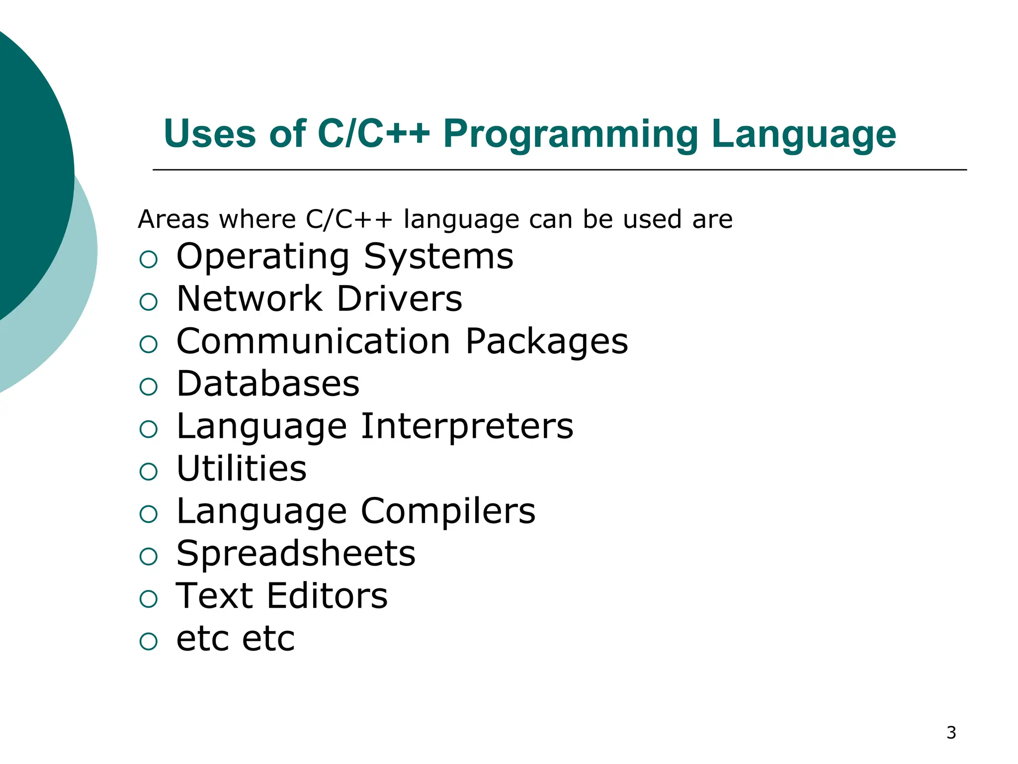 Uses of C/C++ Programming Language
Areas where C/C++ language can be used are
 Operating Systems
 Network Drivers
 Communication Packages
 Databases
 Language Interpreters
 Utilities
 Language Compilers
 Spreadsheets
 Text Editors
 etc etc
3
 