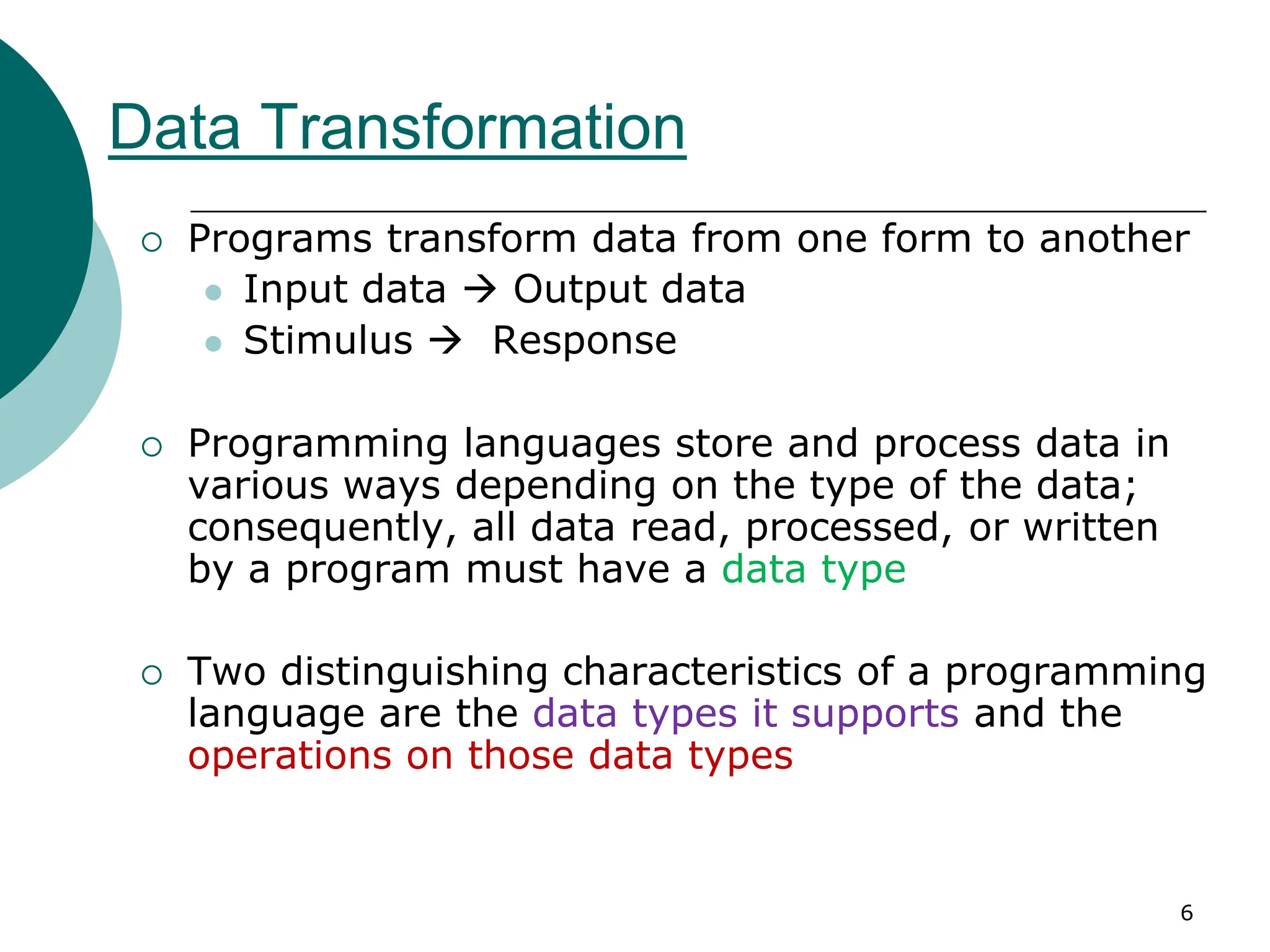 Data Transformation
 Programs transform data from one form to another
 Input data  Output data
 Stimulus  Response
 Programming languages store and process data in
various ways depending on the type of the data;
consequently, all data read, processed, or written
by a program must have a data type
 Two distinguishing characteristics of a programming
language are the data types it supports and the
operations on those data types
6
 