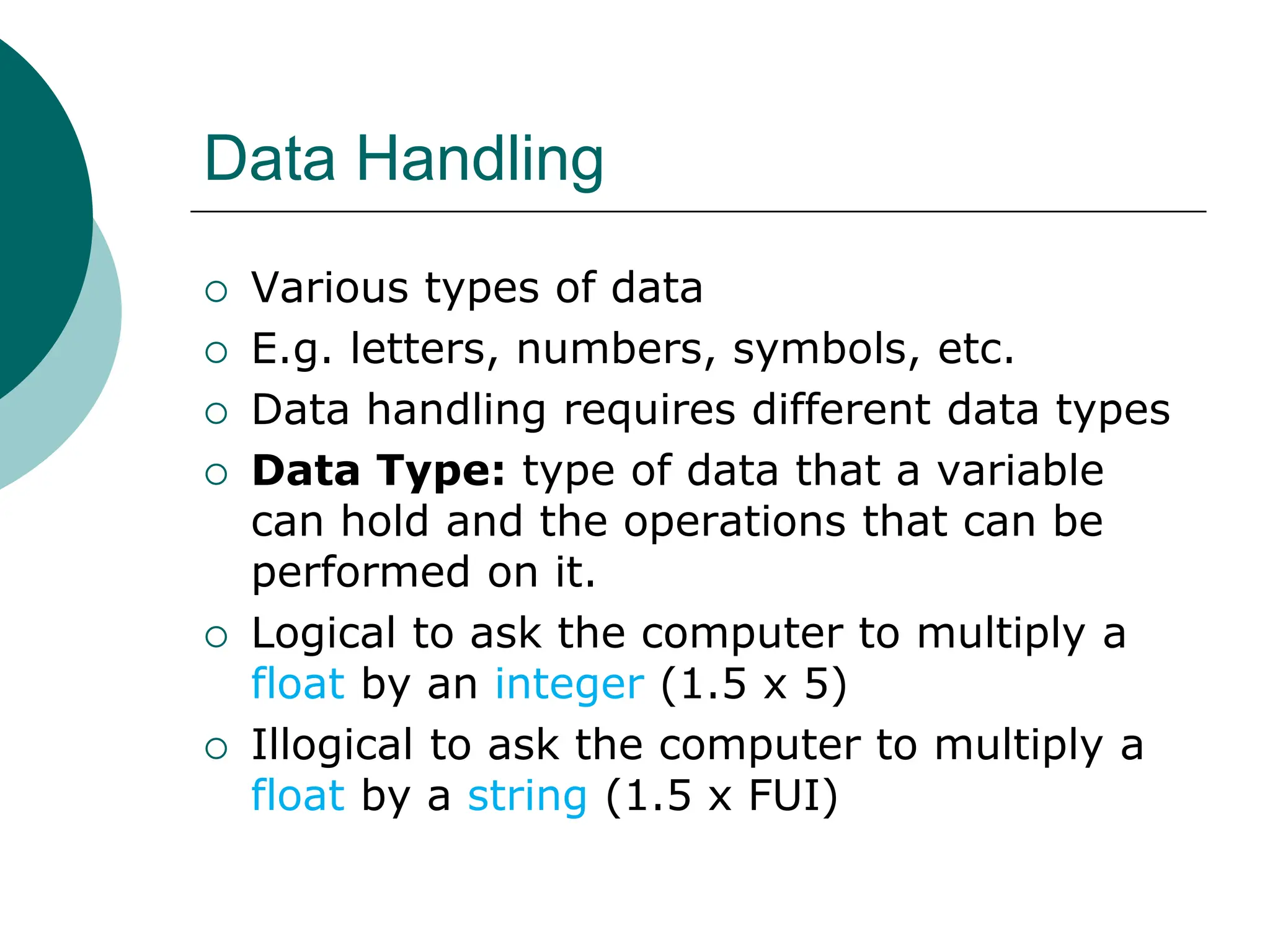 Data Handling
 Various types of data
 E.g. letters, numbers, symbols, etc.
 Data handling requires different data types
 Data Type: type of data that a variable
can hold and the operations that can be
performed on it.
 Logical to ask the computer to multiply a
float by an integer (1.5 x 5)
 Illogical to ask the computer to multiply a
float by a string (1.5 x FUI)
 