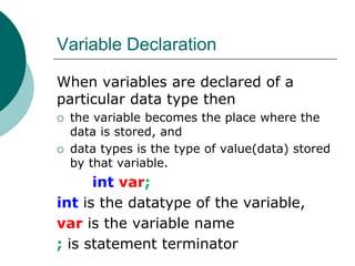 Variable Declaration
When variables are declared of a
particular data type then
 the variable becomes the place where the
data is stored, and
 data types is the type of value(data) stored
by that variable.
int var;
int is the datatype of the variable,
var is the variable name
; is statement terminator
 