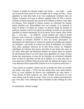 Comme il rendait son dernier soupir, une larme — une seule — roula
sur la joue de notre sœur El vira et tomba sur le visage de Père... Nous
apprîmes la suite plus tard, et je vous expliquerai comment dans un
instant. Toujours est-il que le démon emporta l'âme de Père à travers
collines et marais jusqu'au site secret où le château se dresse, noyé dans
les brumes. Père entendit le démon ricaner en refermant les lourdes
portes derrière eux. Rassemblant tout son courage, il se retourna et
lança la larme à la figure de Capon. Ce dernier mugit de douleur et
partit en courant à travers les pièces du château, la main sur son œil qui
grésillait et fumait maintenant là où la larme l'avait atteint. Père n'était
pas — n'est pas — un imbécile. Ayant compris que seule la bonté
pourrait venir à bout de ce démon, il se barricada dans la bibliothèque
du château et entreprit d'établir la liste des armes nécessaires. La
destruction de Capon peut se concevoir comme un sortilège qui requiert
six éléments : une boule de cristal, une fleur de belladone, les cendres
d'un saint, quelques cheveux de la tête d'une nonne, un fragment
métallique de l'armure d'un preux chevalier et une larme des yeux de
ma sœur. Mon père eut l'heureuse fortune de trouver aussi un manuel
de nécromancie dont il se servit pour nous apparaître en songe. Il nous
donna des instructions et nous dit de chercher un aventurier intrépide
pour en faire le chevalier servant de la famille. Il va sans dire que, si
vous parvenez à libérer l'âme de notre père du château de Capon, nous
vous doterons d'une respectable fortune en or et en pierres précieuses. »
Vous souriez et acceptez. Jasper sort de sa poche une fiole où scintille
une larme, une seule. « Voici une des armes dont vous aurez besoin,
dit-il, je vous souhaite de trouver très rapidement les cinq autres. »
Vous prenez la fiole (notez-le sur votre Feuille d'Aventure) et vous
vous mettez tout de suite en route. Vous avez le sombre pressentiment
que vous allez vous embarquer dans l'aventure la plus étrange de votre
vie...
Et maintenant, tournez la page !
 