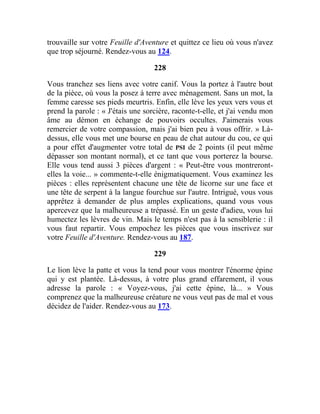 trouvaille sur votre Feuille d'Aventure et quittez ce lieu où vous n'avez
que trop séjourné. Rendez-vous au 124.
228
Vous tranchez ses liens avec votre canif. Vous la portez à l'autre bout
de la pièce, où vous la posez à terre avec ménagement. Sans un mot, la
femme caresse ses pieds meurtris. Enfin, elle lève les yeux vers vous et
prend la parole : « J'étais une sorcière, raconte-t-elle, et j'ai vendu mon
âme au démon en échange de pouvoirs occultes. J'aimerais vous
remercier de votre compassion, mais j'ai bien peu à vous offrir. » Là-
dessus, elle vous met une bourse en peau de chat autour du cou, ce qui
a pour effet d'augmenter votre total de PSI de 2 points (il peut même
dépasser son montant normal), et ce tant que vous porterez la bourse.
Elle vous tend aussi 3 pièces d'argent : « Peut-être vous montreront-
elles la voie... » commente-t-elle énigmatiquement. Vous examinez les
pièces : elles représentent chacune une tête de licorne sur une face et
une tête de serpent à la langue fourchue sur l'autre. Intrigué, vous vous
apprêtez à demander de plus amples explications, quand vous vous
apercevez que la malheureuse a trépassé. En un geste d'adieu, vous lui
humectez les lèvres de vin. Mais le temps n'est pas à la sensiblerie : il
vous faut repartir. Vous empochez les pièces que vous inscrivez sur
votre Feuille d'Aventure. Rendez-vous au 187.
229
Le lion lève la patte et vous la tend pour vous montrer l'énorme épine
qui y est plantée. Là-dessus, à votre plus grand effarement, il vous
adresse la parole : « Voyez-vous, j'ai cette épine, là... » Vous
comprenez que la malheureuse créature ne vous veut pas de mal et vous
décidez de l'aider. Rendez-vous au 173.
 