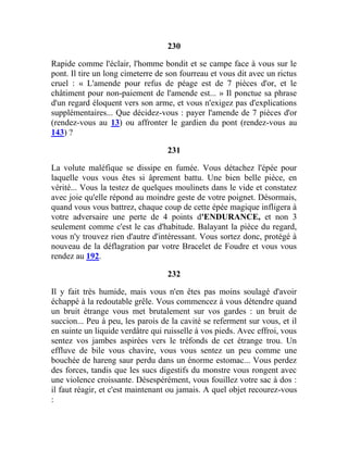 230
Rapide comme l'éclair, l'homme bondit et se campe face à vous sur le
pont. Il tire un long cimeterre de son fourreau et vous dit avec un rictus
cruel : « L'amende pour refus de péage est de 7 pièces d'or, et le
châtiment pour non-paiement de l'amende est... » Il ponctue sa phrase
d'un regard éloquent vers son arme, et vous n'exigez pas d'explications
supplémentaires... Que décidez-vous : payer l'amende de 7 pièces d'or
(rendez-vous au 13) ou affronter le gardien du pont (rendez-vous au
143) ?
231
La volute maléfique se dissipe en fumée. Vous détachez l'épée pour
laquelle vous vous êtes si âprement battu. Une bien belle pièce, en
vérité... Vous la testez de quelques moulinets dans le vide et constatez
avec joie qu'elle répond au moindre geste de votre poignet. Désormais,
quand vous vous battrez, chaque coup de cette épée magique infligera à
votre adversaire une perte de 4 points d'ENDURANCE, et non 3
seulement comme c'est le cas d'habitude. Balayant la pièce du regard,
vous n'y trouvez rien d'autre d'intéressant. Vous sortez donc, protégé à
nouveau de la déflagration par votre Bracelet de Foudre et vous vous
rendez au 192.
232
Il y fait très humide, mais vous n'en êtes pas moins soulagé d'avoir
échappé à la redoutable grêle. Vous commencez à vous détendre quand
un bruit étrange vous met brutalement sur vos gardes : un bruit de
succion... Peu à peu, les parois de la cavité se referment sur vous, et il
en suinte un liquide verdâtre qui ruisselle à vos pieds. Avec effroi, vous
sentez vos jambes aspirées vers le tréfonds de cet étrange trou. Un
effluve de bile vous chavire, vous vous sentez un peu comme une
bouchée de hareng saur perdu dans un énorme estomac... Vous perdez
des forces, tandis que les sucs digestifs du monstre vous rongent avec
une violence croissante. Désespérément, vous fouillez votre sac à dos :
il faut réagir, et c'est maintenant ou jamais. A quel objet recourez-vous
:
 