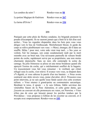 Les cendres du saint ? Rendez-vous au 98
La potion Magique de Guérison Rendez-vous au 267
La larme d'Elvira ? Rendez-vous au 194
233
Paniqués par cette pluie de flèches soudaine, les brigands prennent la
poudre d'escampette. Ils ne sauront jamais que c'était là le fait d'un seul
archer... Vous les regardez disparaître dans les bois puis vous vous
dirigez vers le lieu de l'embuscade. Mortellement blessé, le garde du
corps se relève péniblement vers vous : « Merci, étranger, dit-il dans un
souffle. Hélas ! pour moi, votre aide vient trop tard... » Ses yeux se
voilent, l'air lui manque, son corps soudainement raidi par la mort
retombe avec un bruit mat. Une ravissante pantoufle de velours brodé
pointe du coche, rapidement suivie par sa propriétaire, une non moins
charmante damoiselle. Sans un mot, elle contemple la scène du
carnage. Sa jolie frimousse se plisse en une moue boudeuse quand elle
aperçoit l'essieu du coche, qui a méchamment souffert de la bagarre.
Un toussotement vous fait vous retourner : le vieillard, qui s'était
réfugié sous le coche, s'est relevé. Il avance vers vous, se drapant dans
s*t dignité, et vous adresse la parole d'un ton hautain : « Nous avons
contracté une dette envers vous, jeune chevalier, dit-il. N'eussiez-vous
point intervenu, je ne sais quelle issue fatale aurait clos cette aventure
néfaste. » Vous retenez à grand-peine un commentaire sarcastique.
Bombant le torse, il ajoute : « Je suis Gibran, fidèle serviteur des
vénérables Sœurs de la Pure Adoration, et cette gente dame, que
j'escorte au couvent où elle prononcera ses vœux, est Norwina. » Vous
n'êtes pas de ceux qui laissent passer les perches tendues par la
Providence : vous proposez à Gibran de les escorter au couvent, et il
accepte avec empressement. Rendez-vous au 195.
 