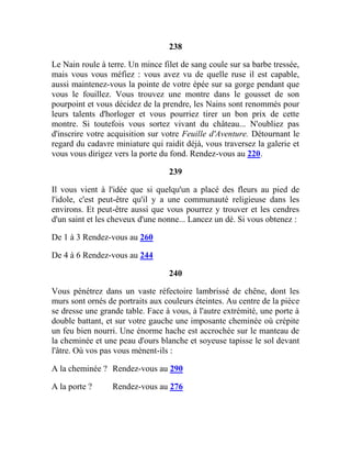 238
Le Nain roule à terre. Un mince filet de sang coule sur sa barbe tressée,
mais vous vous méfiez : vous avez vu de quelle ruse il est capable,
aussi maintenez-vous la pointe de votre épée sur sa gorge pendant que
vous le fouillez. Vous trouvez une montre dans le gousset de son
pourpoint et vous décidez de la prendre, les Nains sont renommés pour
leurs talents d'horloger et vous pourriez tirer un bon prix de cette
montre. Si toutefois vous sortez vivant du château... N'oubliez pas
d'inscrire votre acquisition sur votre Feuille d'Aventure. Détournant le
regard du cadavre miniature qui raidit déjà, vous traversez la galerie et
vous vous dirigez vers la porte du fond. Rendez-vous au 220.
239
Il vous vient à l'idée que si quelqu'un a placé des fleurs au pied de
l'idole, c'est peut-être qu'il y a une communauté religieuse dans les
environs. Et peut-être aussi que vous pourrez y trouver et les cendres
d'un saint et les cheveux d'une nonne... Lancez un dé. Si vous obtenez :
De 1 à 3 Rendez-vous au 260
De 4 à 6 Rendez-vous au 244
240
Vous pénétrez dans un vaste réfectoire lambrissé de chêne, dont les
murs sont ornés de portraits aux couleurs éteintes. Au centre de la pièce
se dresse une grande table. Face à vous, à l'autre extrémité, une porte à
double battant, et sur votre gauche une imposante cheminée où crépite
un feu bien nourri. Une énorme hache est accrochée sur le manteau de
la cheminée et une peau d'ours blanche et soyeuse tapisse le sol devant
l'âtre. Où vos pas vous mènent-ils :
A la cheminée ? Rendez-vous au 290
A la porte ? Rendez-vous au 276
 