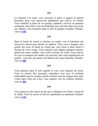 241
La lanterne à la main, vous traversez la pièce et gagnez la galerie
d'arcades, pour vous apercevoir rapidement que celle-ci est murée.
Vous martelez la paroi de vos poings, espérant y trouver un panneau
coulissant, mais force vous est d'admettre que vous êtes dans un cul-de-
sac. Dépité, vous retournez dans le hall et grimpez l'escalier. Rendez-
vous au 103.
242
Dans la boule de cristal se dessine un sentier vert et lumineux qui
traverse le marais pour aboutir au château. Vous vous y engagez sans
quitter des yeux la boule de cristal que vous tenez à deux mains à
hauteur de votre visage. Vous marchez ainsi depuis quelques minutes,
quand une masse sombre vient voiler la boule de cristal. Vous relevez
les yeux et manquez de tomber à la renverse, tant votre stupéfaction est
grande : vous êtes aux portes du Château des Ames Damnées. Rendez-
vous au 108.
243
Vous pénétrez dans le halo argenté et vous vous emparez de l'urne.
Vous ne sauriez dire pourquoi, cependant vous avez la certitude
inébranlable que les cendres qu'elle contient sont les reliques d'un saint.
L'urne dans votre sac à dos, vous repartez vers les collines. Rendez-
vous au 301.
244
Vous apercevez des traces de pas qui se dirigent vers l'autre versant de
la vallée. Vous les suivez et arrivez rapidement au sanctuaire. Rendez-
vous au 144.
 