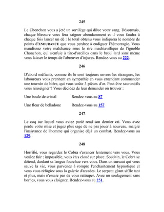 245
Le Chonchon vous a jeté un sortilège qui dilue votre sang. Désormais,
chaque blessure vous fera saigner abondamment et il vous faudra à
chaque fois lancer un dé : le total obtenu vous indiquera le nombre de
points d'ENDURANCE que vous perdrez à endiguer l'hémorragie. Vous
maudissez votre malchance sous le rire machiavélique de l'ignoble
Chonchon, qui s'enfuie à tire-d'oreilles dans le brouillard sans même
vous laisser le temps de l'abreuver d'injures. Rendez-vous au 222.
246
D'abord méfiants, comme ils le sont toujours envers les étrangers, les
laboureurs vous prennent en sympathie en vous entendant commander
une tournée de bière, qui vous coûte 3 pièces d'or. Peut-être sauront-ils
vous renseigner ? Vous décidez de leur demander où trouver :
Une boule de cristal Rendez-vous au 87
Une fleur de belladone Rendez-vous au 157
247
Le coq sur lequel vous aviez parié rend son dernier cri. Vous avez
perdu votre mise et jugez plus sage de ne pas jouer à nouveau, malgré
l'insistance de l'homme qui organise déjà un combat. Rendez-vous au
129.
248
Horrifié, vous regardez le Cobra s'avancer lentement vers vous. Vous
voulez fuir : impossible, vous êtes cloué sur place. Soudain, le Cobra se
détend, dardant sa langue fourchue vers vous. Dans un sursaut qui vous
sauve la vie, vous parvenez à rompre l'enchantement hypnotique et
vous vous réfugiez sous la galerie d'arcades. Le serpent géant siffle tant
et plus, mais n'essaie pas de vous rattraper. Avec un soulagement sans
bornes, vous vous éloignez. Rendez-vous au 251.
 