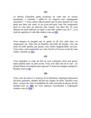 253
Le dernier Chonchon plane au-dessus de votre tête en cercles
menaçants. « Vermine ! siffle-t-il. Je vengerai mes compagnons
massacrés ! » Vous sentez effectivement que le petit monstre ne vous
porte pas dans son cœur, et un je-ne-sais-quoi vous fait soupçonner
qu'il va vous jeter un mauvais sort. Lancez vite deux dés. Si vous
obtenez un total inférieur ou égal à votre PSI, rendez-vous au 3 ; si ce
total est supérieur à votre PSI, rendez-vous au 245.
254
Vous attrapez la poignée par la garde, le fil d'or cède dans un
claquement sec. Sans être la huitième merveille du monde, c'est une
arme de belle qualité, qui pourra vous rendre d'appréciables services.
Vous notez votre acquisition sur votre Feuille d'Aventure avant de vous
rendre, satisfait, au 113.
255
Vous enjambez le corps du lion et vous remarquez alors une grosse
épine plantée dans sa patte avant. Vous avez bien fait de le tuer : un
animal blessé est toujours plus agressif, il aurait pu attaquer quelqu'un.
Rendez-vous au 24.
256
Vous voici de retour à Y Auberge de la Belladone. Quelques laboureurs
devisent gaiement, attablés devant des chopes de bière. Qu'allez-vous
faire : essayer de voler le médaillon de selle accroché au-dessus du bar
(rendez-vous au 106) ou vous adresser ouvertement à l'aubergiste
(rendez-vous au 294) ?
 
