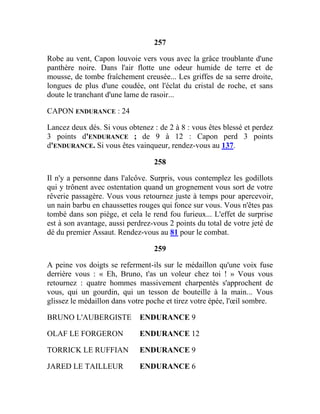 257
Robe au vent, Capon louvoie vers vous avec la grâce troublante d'une
panthère noire. Dans l'air flotte une odeur humide de terre et de
mousse, de tombe fraîchement creusée... Les griffes de sa serre droite,
longues de plus d'une coudée, ont l'éclat du cristal de roche, et sans
doute le tranchant d'une lame de rasoir...
CAPON ENDURANCE : 24
Lancez deux dés. Si vous obtenez : de 2 à 8 : vous êtes blessé et perdez
3 points d'ENDURANCE ; de 9 à 12 : Capon perd 3 points
d'ENDURANCE. Si vous êtes vainqueur, rendez-vous au 137.
258
Il n'y a personne dans l'alcôve. Surpris, vous contemplez les godillots
qui y trônent avec ostentation quand un grognement vous sort de votre
rêverie passagère. Vous vous retournez juste à temps pour apercevoir,
un nain barbu en chaussettes rouges qui fonce sur vous. Vous n'êtes pas
tombé dans son piège, et cela le rend fou furieux... L'effet de surprise
est à son avantage, aussi perdrez-vous 2 points du total de votre jeté de
dé du premier Assaut. Rendez-vous au 81 pour le combat.
259
A peine vos doigts se referment-ils sur le médaillon qu'une voix fuse
derrière vous : « Eh, Bruno, t'as un voleur chez toi ! » Vous vous
retournez : quatre hommes massivement charpentés s'approchent de
vous, qui un gourdin, qui un tesson de bouteille à la main... Vous
glissez le médaillon dans votre poche et tirez votre épée, l'œil sombre.
BRUNO L'AUBERGISTE ENDURANCE 9
OLAF LE FORGERON ENDURANCE 12
TORRICK LE RUFFIAN ENDURANCE 9
JARED LE TAILLEUR ENDURANCE 6
 